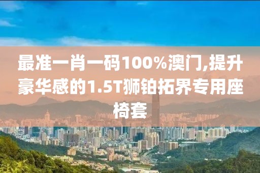 最準(zhǔn)一肖一碼100%澳門,提升豪華感的1.5T獅鉑拓界專用座椅套