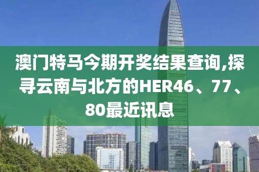澳門特馬今期開獎結(jié)果查詢,探尋云南與北方的HER46、77、80最近訊息