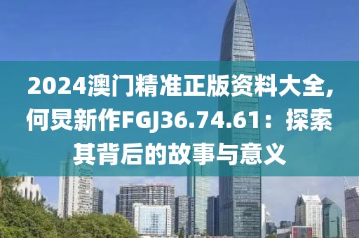 2024澳門精準(zhǔn)正版資料大全,何炅新作FGJ36.74.61：探索其背后的故事與意義