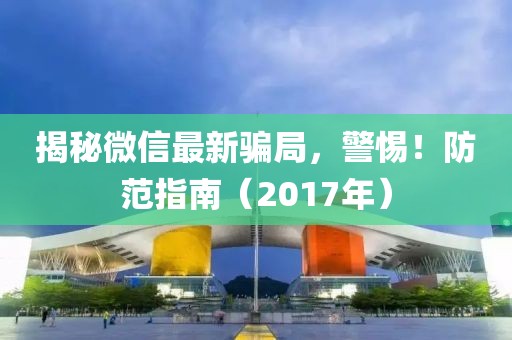 揭秘微信最新騙局，警惕！防范指南（2017年）