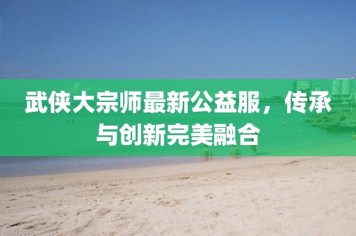 武俠大宗師最新公益服，傳承與創(chuàng)新完美融合