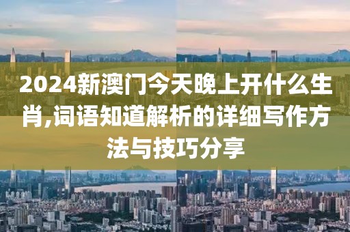 2024新澳門今天晚上開什么生肖,詞語知道解析的詳細(xì)寫作方法與技巧分享