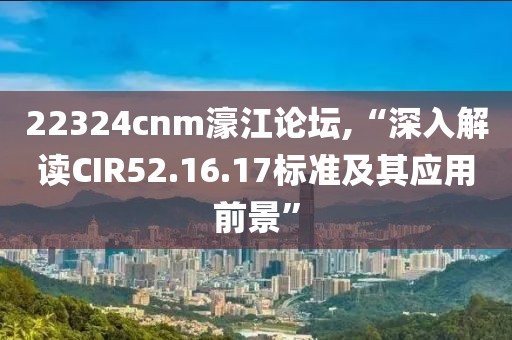 22324cnm濠江論壇,“深入解讀CIR52.16.17標(biāo)準(zhǔn)及其應(yīng)用前景”
