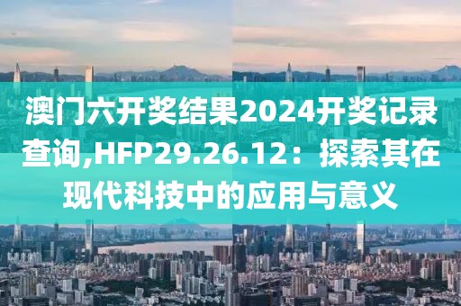澳門六開獎結(jié)果2024開獎記錄查詢,HFP29.26.12：探索其在現(xiàn)代科技中的應(yīng)用與意義