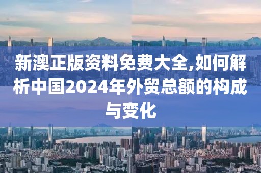 新澳正版資料免費(fèi)大全,如何解析中國(guó)2024年外貿(mào)總額的構(gòu)成與變化