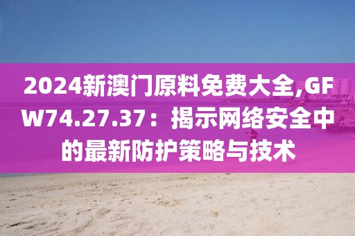 2024新澳門原料免費大全,GFW74.27.37：揭示網(wǎng)絡(luò)安全中的最新防護(hù)策略與技術(shù)