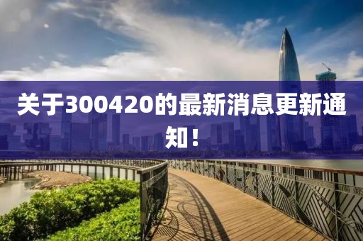 關(guān)于300420的最新消息更新通知！