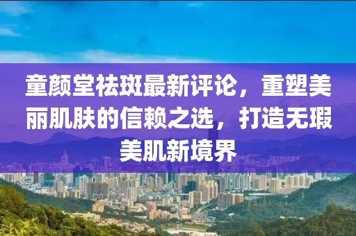 童顏堂祛斑最新評(píng)論，重塑美麗肌膚的信賴之選，打造無(wú)瑕美肌新境界