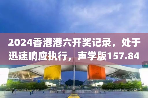 2024香港港六開獎記錄，處于迅速響應(yīng)執(zhí)行，聲學(xué)版157.84