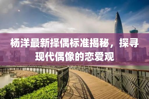 楊洋最新?lián)衽紭?biāo)準(zhǔn)揭秘，探尋現(xiàn)代偶像的戀愛觀