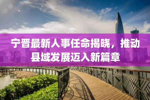 寧晉最新人事任命揭曉，推動縣域發(fā)展邁入新篇章
