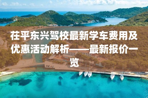 茌平東興駕校最新學(xué)車費(fèi)用及優(yōu)惠活動(dòng)解析——最新報(bào)價(jià)一覽