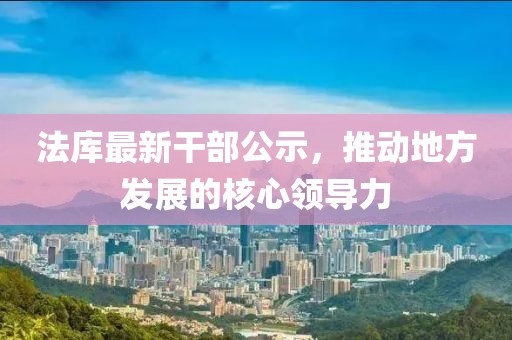 法庫(kù)最新干部公示，推動(dòng)地方發(fā)展的核心領(lǐng)導(dǎo)力