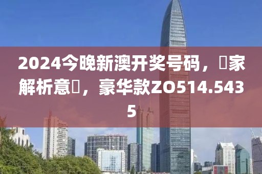 2024今晚新澳開獎號碼，專家解析意見，豪華款ZO514.5435