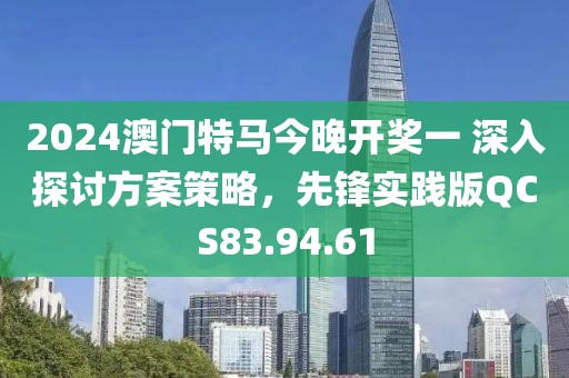 2024澳門特馬今晚開獎一 深入探討方案策略，先鋒實踐版QCS83.94.61