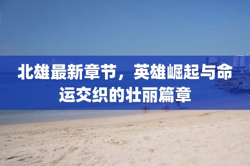 北雄最新章節(jié)，英雄崛起與命運(yùn)交織的壯麗篇章