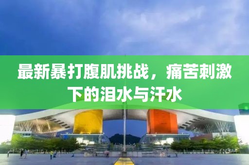 最新暴打腹肌挑戰(zhàn)，痛苦刺激下的淚水與汗水