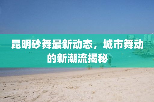 昆明砂舞最新動態(tài)，城市舞動的新潮流揭秘