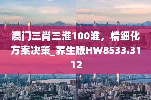 澳門三肖三淮100淮，精細(xì)化方案決策_(dá)養(yǎng)生版HW8533.3112
